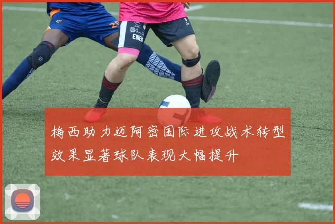 梅西助力迈阿密国际进攻战术转型效果显著球队表现大幅提升