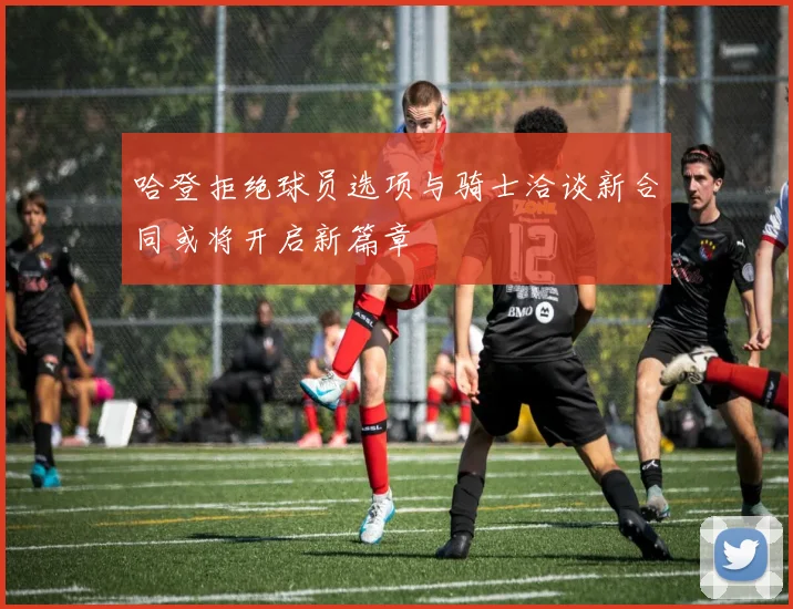 哈登拒绝球员选项与骑士洽谈新合同或将开启新篇章