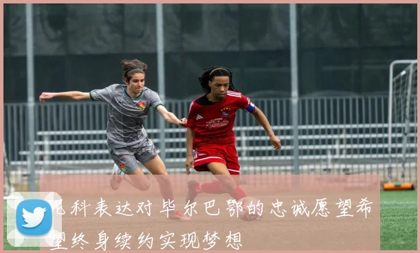 尼科表达对毕尔巴鄂的忠诚愿望希望终身续约实现梦想