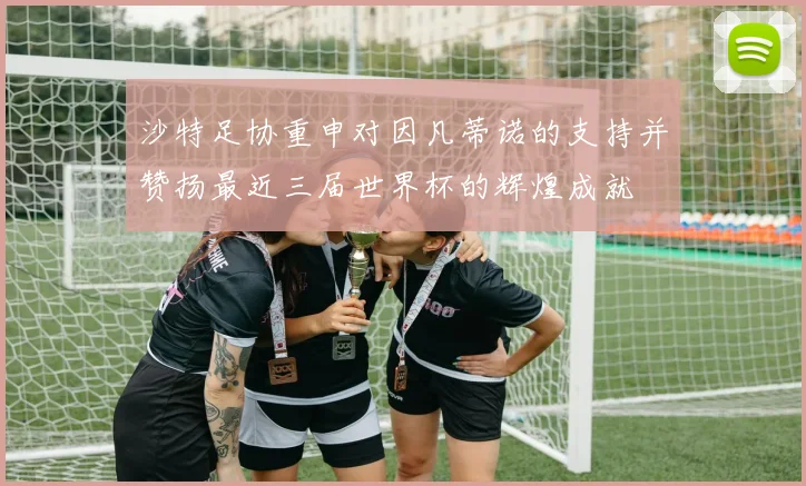 沙特足协重申对因凡蒂诺的支持并赞扬最近三届世界杯的辉煌成就