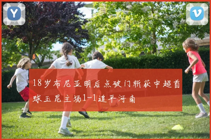 18岁布尼亚明后点破门斩获中超首球玉昆主场1-1追平河南