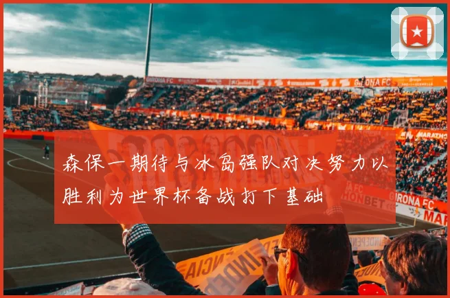 森保一期待与冰岛强队对决努力以胜利为世界杯备战打下基础