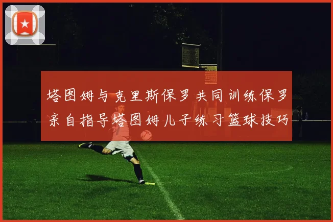 塔图姆与克里斯保罗共同训练保罗亲自指导塔图姆儿子练习篮球技巧