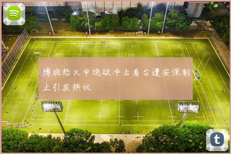 博班怒火中烧欲冲击看台遭安保制止引发热议