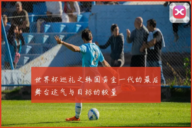 世界杯巡礼之韩国黄金一代的最后舞台运气与目标的较量
