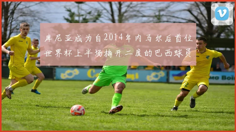 库尼亚成为自2014年内马尔后首位世界杯上半场梅开二度的巴西球员