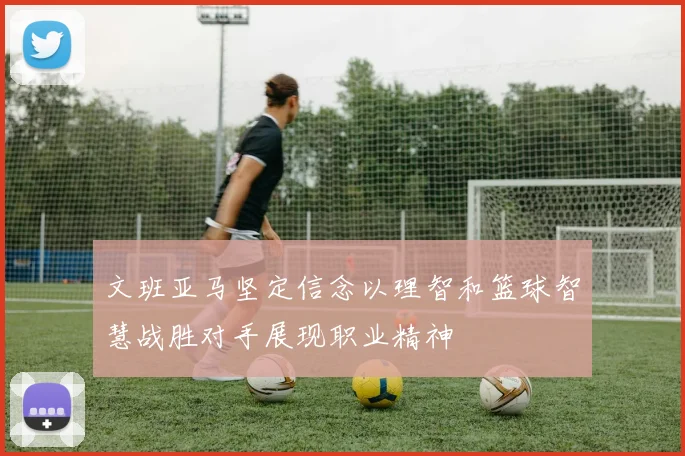 文班亚马坚定信念以理智和篮球智慧战胜对手展现职业精神