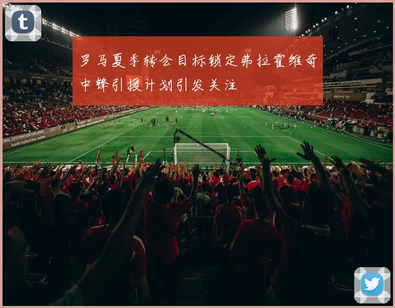 罗马夏季转会目标锁定弗拉霍维奇中锋引援计划引发关注