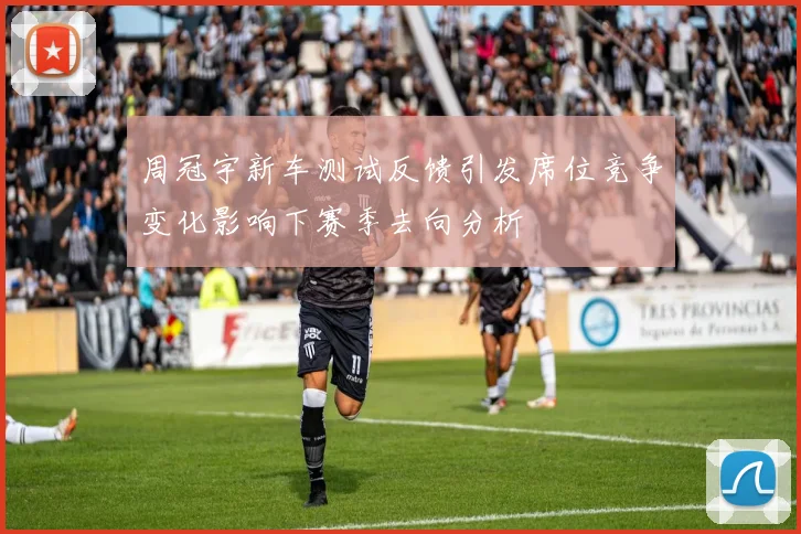 周冠宇新车测试反馈引发席位竞争变化影响下赛季去向分析