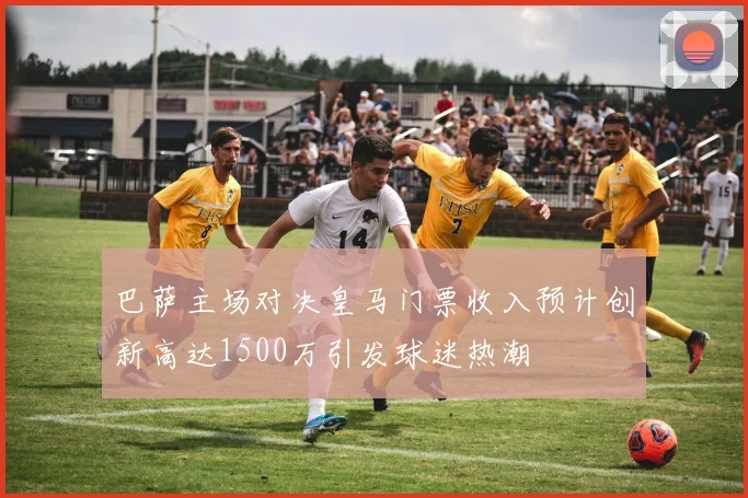 巴萨主场对决皇马门票收入预计创新高达1500万引发球迷热潮