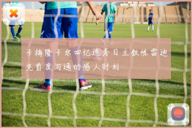 卡梅隆卡尔回忆选秀日主教练雷迪克首度沟通的感人时刻