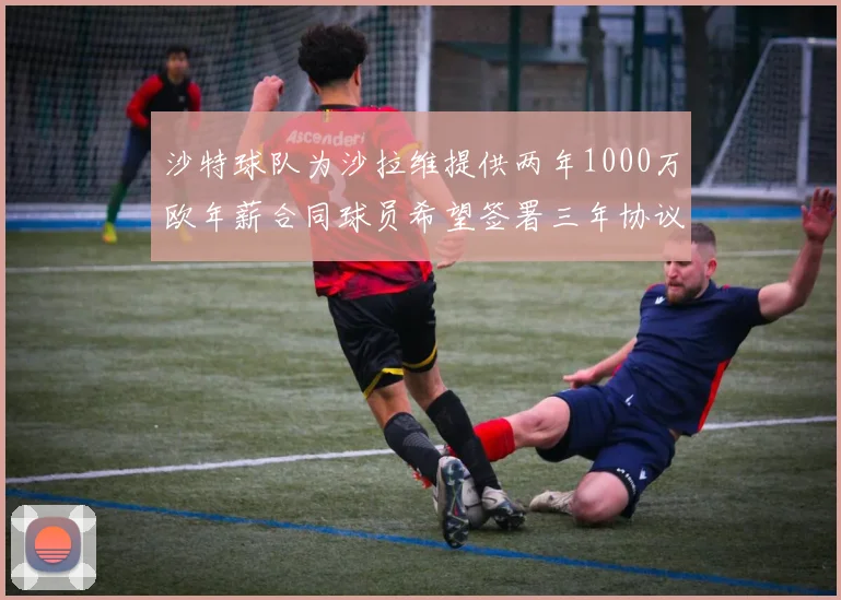 沙特球队为沙拉维提供两年1000万欧年薪合同球员希望签署三年协议