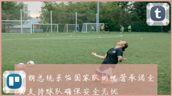 伊朗总统亲临国家队训练营承诺全力支持球队确保安全无忧