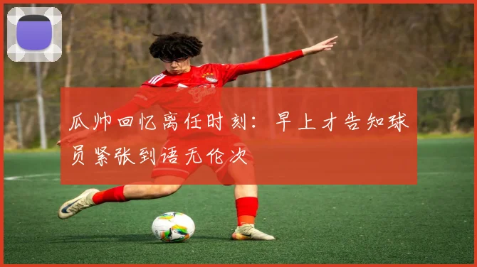 瓜帅回忆离任时刻：早上才告知球员紧张到语无伦次