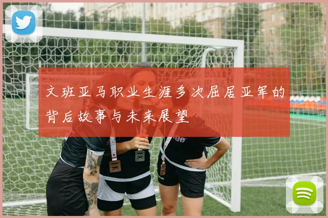 文班亚马职业生涯多次屈居亚军的背后故事与未来展望