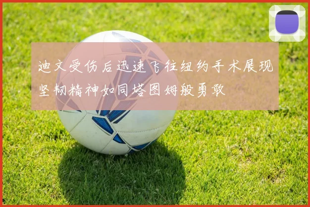 迪文受伤后迅速飞往纽约手术展现坚韧精神如同塔图姆般勇敢