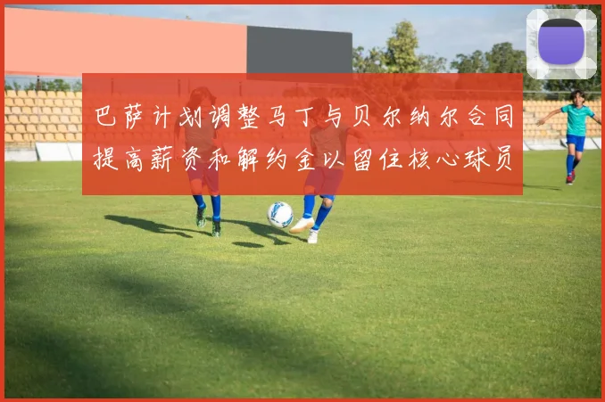 巴萨计划调整马丁与贝尔纳尔合同提高薪资和解约金以留住核心球员