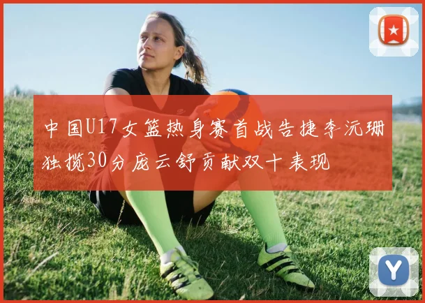 中国U17女篮热身赛首战告捷李沅珊独揽30分庞云舒贡献双十表现