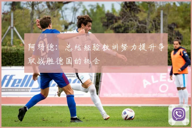 阿玛德：总结经验教训努力提升争取战胜德国的机会