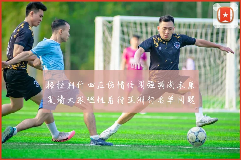 格拉利什回应伤情传闻强调尚未康复请大家理性看待亚洲行名单问题