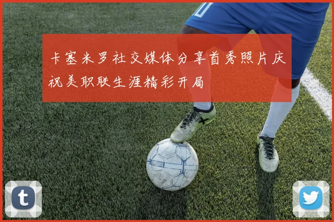 卡塞米罗社交媒体分享首秀照片庆祝美职联生涯精彩开局