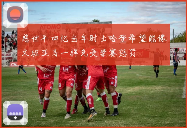 慈世平回忆当年肘击哈登希望能像文班亚马一样免受禁赛惩罚