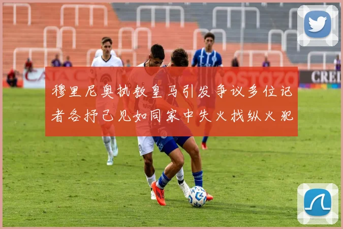 穆里尼奥执教皇马引发争议多位记者各抒己见如同家中失火找纵火犯