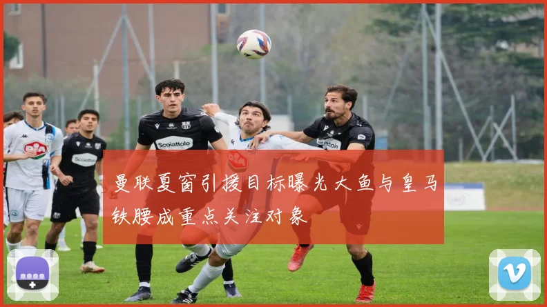 曼联夏窗引援目标曝光大鱼与皇马铁腰成重点关注对象