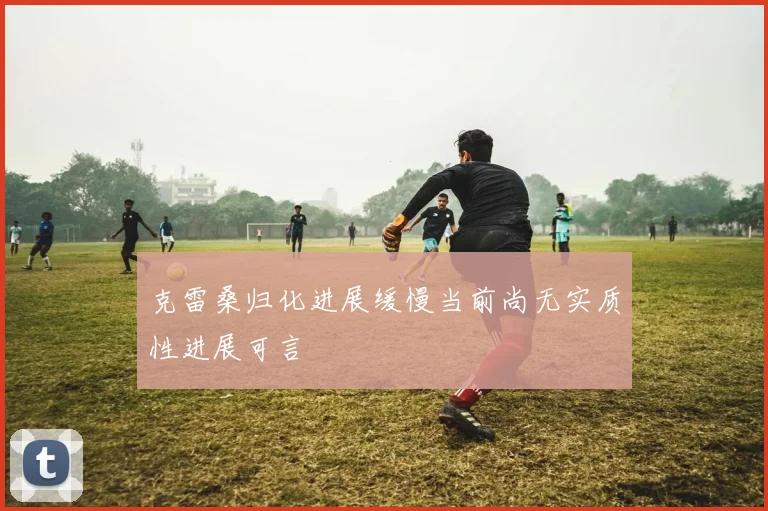 克雷桑归化进展缓慢当前尚无实质性进展可言