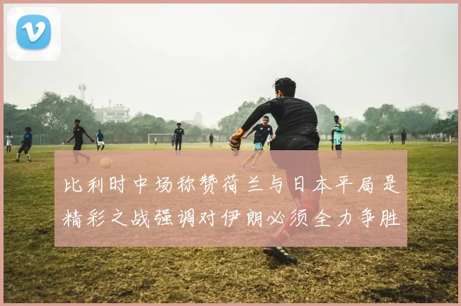 比利时中场称赞荷兰与日本平局是精彩之战强调对伊朗必须全力争胜