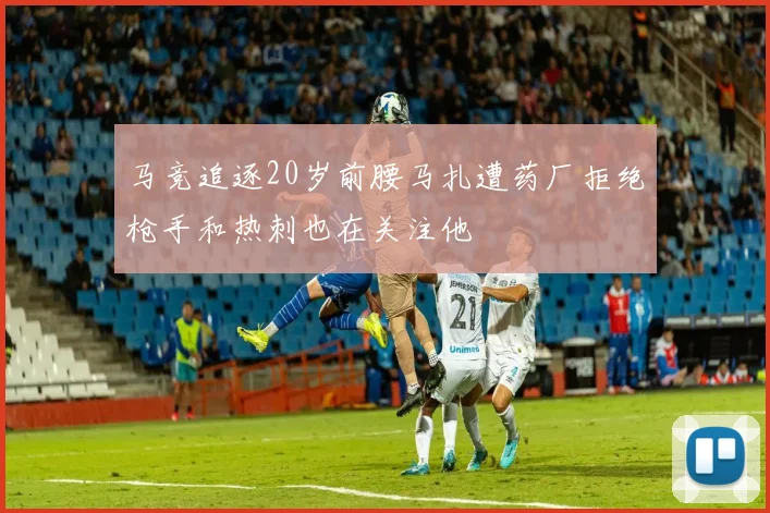 马竞追逐20岁前腰马扎遭药厂拒绝枪手和热刺也在关注他